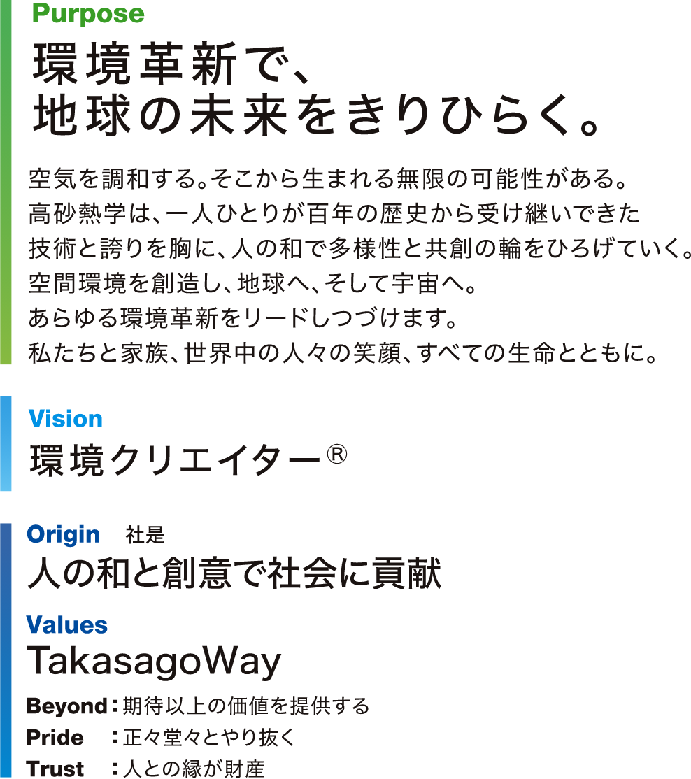 Purpose：環境革新で、地球の未来をきりひらく。空気を調和する。そこから生まれる無限の可能性がある。高砂熱学は、一人ひとりが百年の歴史から受け継いできた技術と誇りを胸に、人の和で多様性と共創の輪をひろげていく。空間環境を創造し、地球へ、そして宇宙へ。あらゆる環境革新をリードしつづけます。私たちと家族、世界中の人々の笑顔、すべての生命とともに。Vision：環境クリエイター® Origin 社是：人の和と創意で社会に貢献。Values：TakasagoWay Beyond：期待以上の価値を提供する Pride：正々堂々とやり抜く Trust：人との縁が財産