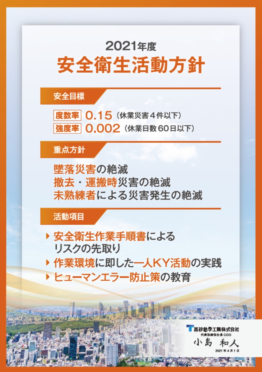 FY2021 Safety and Health Activities Policy  Safety target  Frequency rate 0.15 (four or less lost-time injuries)  Intensity ratio 0.002 (60 or less lost-time days)  Priority policy  Elimination of fall accidents and injuries  Elimination of accidents during removal and transport  Elimination of accidents caused by unskilled workers  Activity items  Pre-empting risks using the safety and health work procedures manual  Implementing KY activities tailored to the individual’s work environment  Education on measures to prevent human error  Takasago Thermal Engineering Co., Ltd.  President and Representative Director, COO Kazuhito Kojima  April 1, 2021
